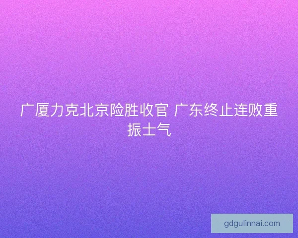 广厦力克北京险胜收官 广东终止连败重振士气