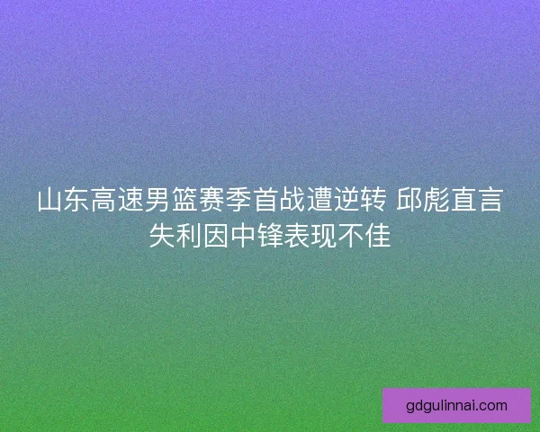 山东高速男篮赛季首战遭逆转 邱彪直言失利因中锋表现不佳