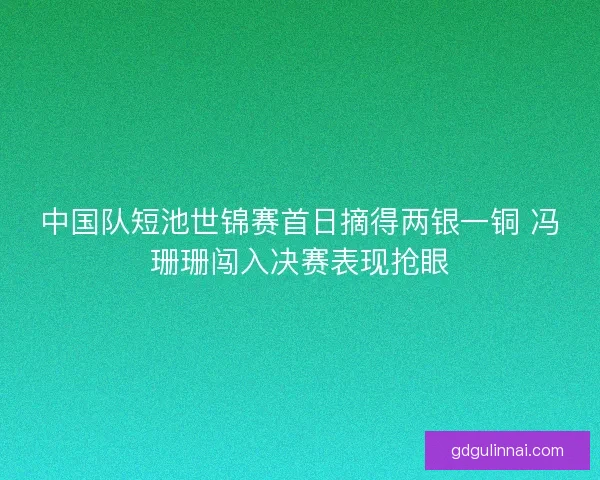 中国队短池世锦赛首日摘得两银一铜 冯珊珊闯入决赛表现抢眼