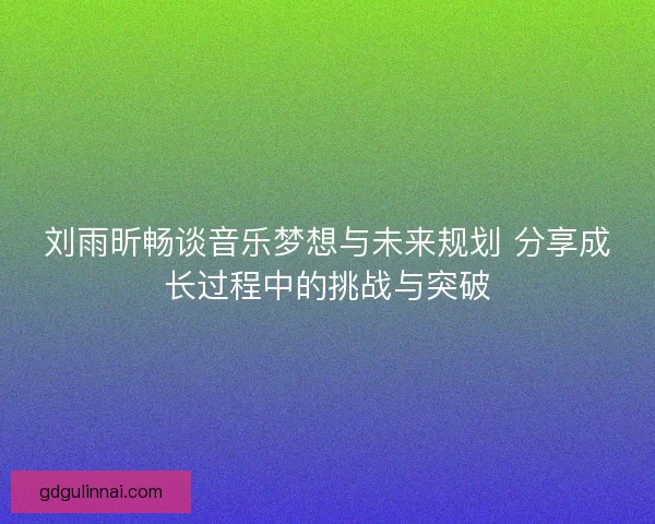 刘雨昕畅谈音乐梦想与未来规划 分享成长过程中的挑战与突破