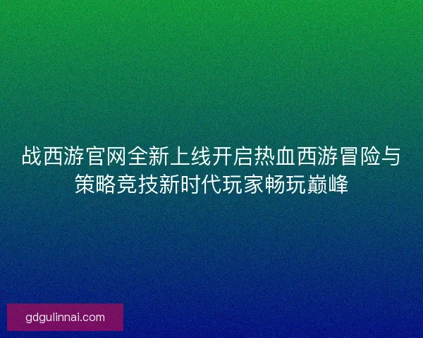 战西游官网全新上线开启热血西游冒险与策略竞技新时代玩家畅玩巅峰